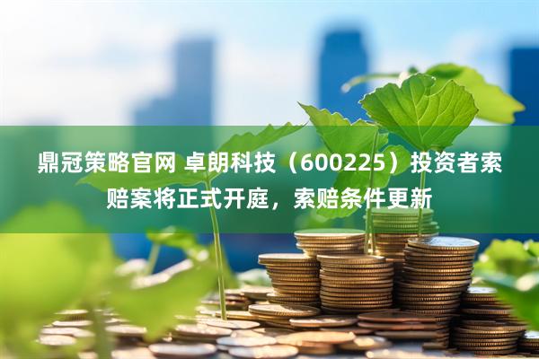 鼎冠策略官网 卓朗科技(600225)投资者索赔案将正式开庭,索赔条件更新