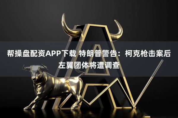 帮操盘配资APP下载 特朗普警告:柯克枪击案后左翼团体将遭调查