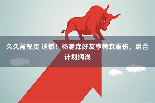 久久盈配资 遗憾!杨瀚森好友亨德森重伤,组合计划搁浅