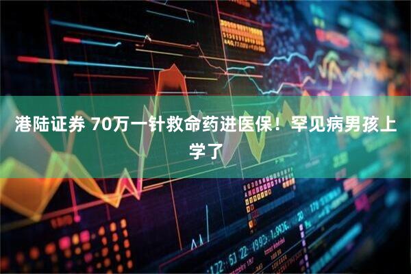 港陆证券 70万一针救命药进医保!罕见病男孩上学了