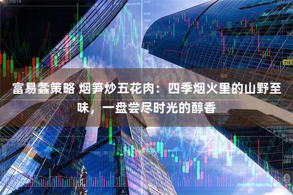 富易螽策略 烟笋炒五花肉:四季烟火里的山野至味,一盘尝尽时光的醇香