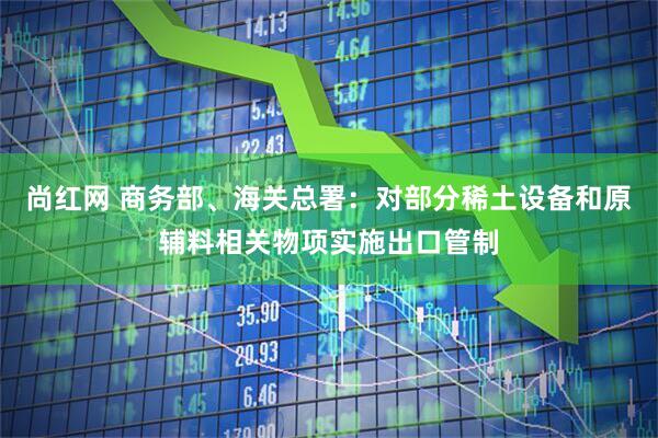 尚红网 商务部、海关总署:对部分稀土设备和原辅料相关物项实施出口管制