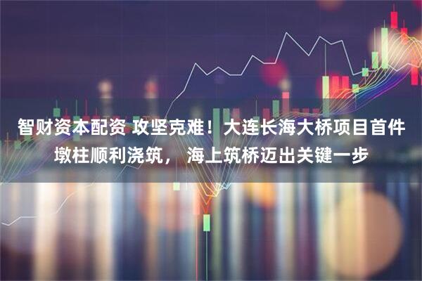 智财资本配资 攻坚克难!大连长海大桥项目首件墩柱顺利浇筑, 海上筑桥迈出关键一步