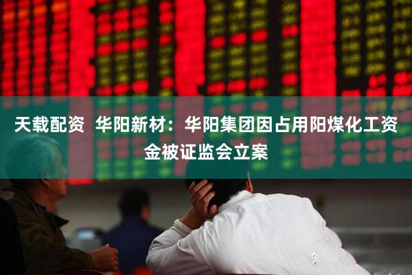 天载配资  华阳新材：华阳集团因占用阳煤化工资金被证监会立案
