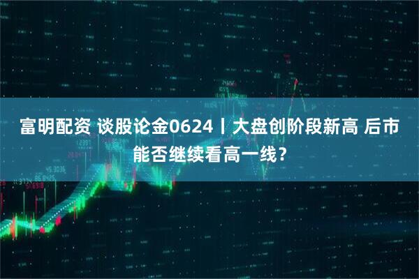 富明配资 谈股论金0624丨大盘创阶段新高 后市能否继续看高一线？