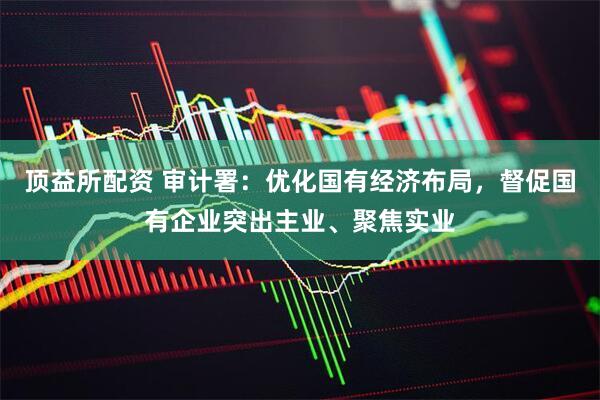 顶益所配资 审计署：优化国有经济布局，督促国有企业突出主业、聚焦实业