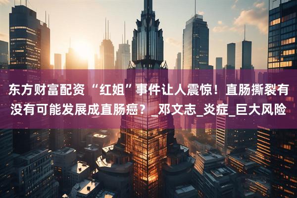 东方财富配资 “红姐”事件让人震惊！直肠撕裂有没有可能发展成直肠癌？_邓文志_炎症_巨大风险