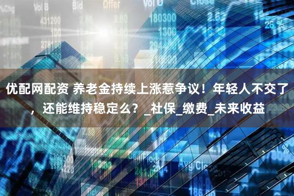 优配网配资 养老金持续上涨惹争议！年轻人不交了，还能维持稳定么？_社保_缴费_未来收益