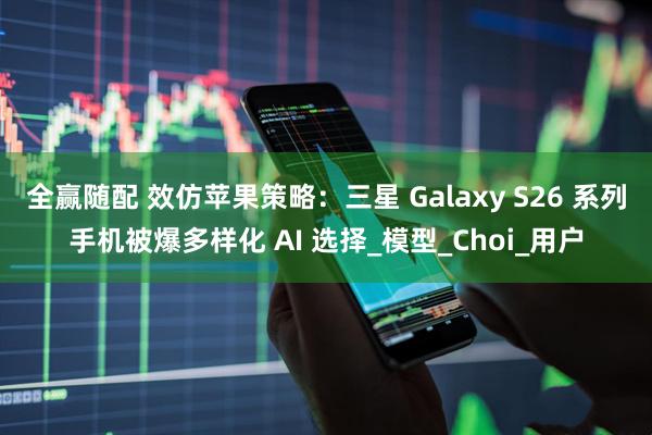 全赢随配 效仿苹果策略:三星 Galaxy S26 系列手机被爆多样化 AI 选择_模型_Choi_用户