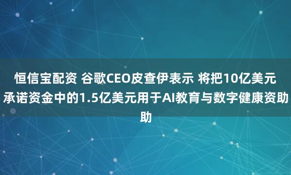 恒信宝配资 谷歌CEO皮查伊表示 将把10亿美元承诺资金中的1.5亿美元用于AI教育与数字健康资助