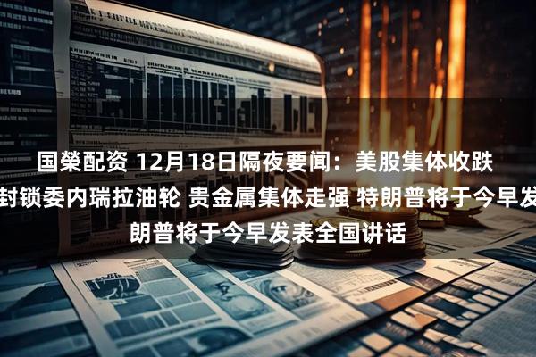 国榮配资 12月18日隔夜要闻：美股集体收跌 特朗普下令封锁委内瑞拉油轮 贵金属集体走强 特朗普将于今早发表全国讲话