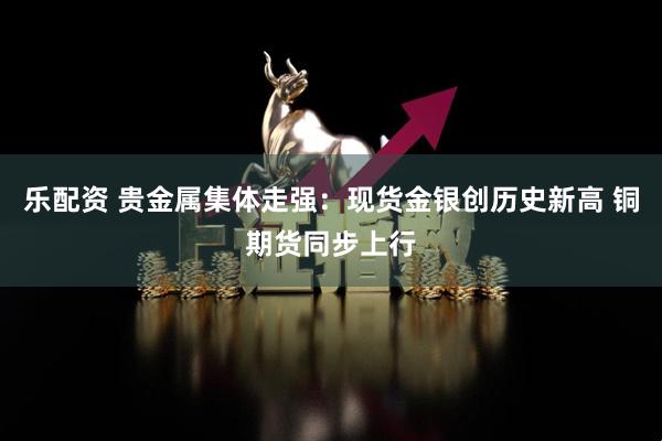 乐配资 贵金属集体走强：现货金银创历史新高 铜期货同步上行