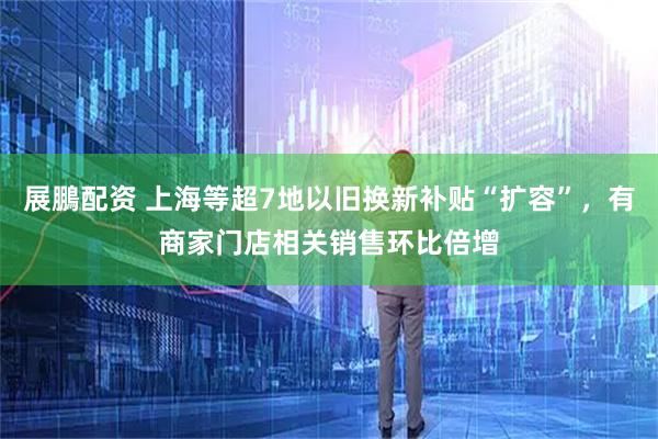 展鵬配资 上海等超7地以旧换新补贴“扩容”，有商家门店相关销售环比倍增
