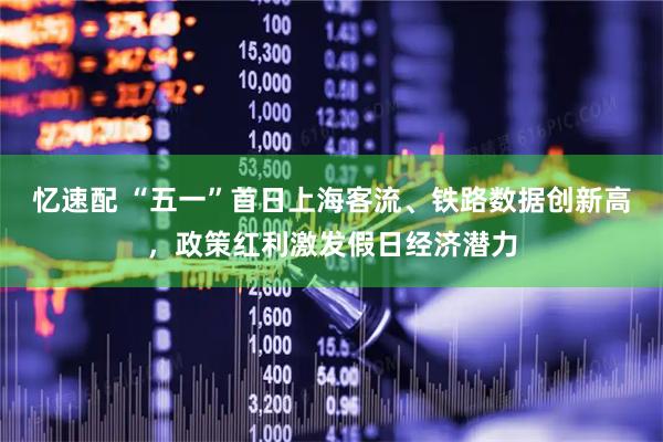 忆速配 “五一”首日上海客流、铁路数据创新高，政策红利激发假日经济潜力