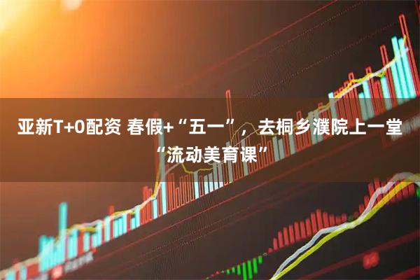 亚新T+0配资 春假+“五一”，去桐乡濮院上一堂“流动美育课”