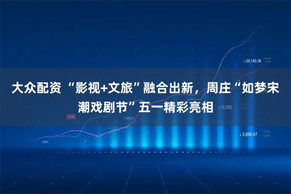 大众配资 “影视+文旅”融合出新，周庄“如梦宋潮戏剧节”五一精彩亮相